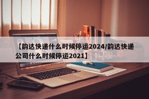 【韵达快递什么时候停运2024/韵达快递公司什么时候停运2021】