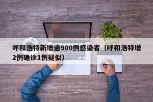 呼和浩特新增逾900例感染者（呼和浩特增2例确诊1例疑似）