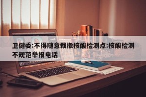 卫健委:不得随意裁撤核酸检测点:核酸检测不规范举报电话