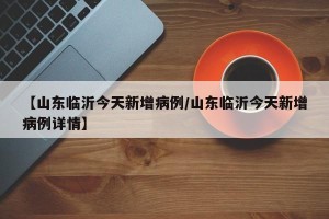 【山东临沂今天新增病例/山东临沂今天新增病例详情】