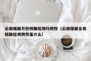 云南瑞丽万份核酸检测均阴性（云南瑞丽全员核酸检测阴性是什么）