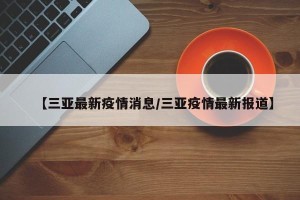 【三亚最新疫情消息/三亚疫情最新报道】