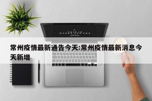 常州疫情最新通告今天:常州疫情最新消息今天新增