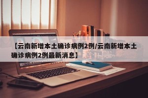 【云南新增本土确诊病例2例/云南新增本土确诊病例2例最新消息】