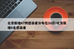 北京新增67例感染者分布在10区/北京新增6名感染者