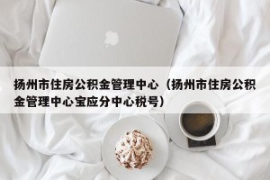 扬州市住房公积金管理中心（扬州市住房公积金管理中心宝应分中心税号）
