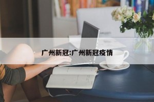 广州新冠:广州新冠疫情