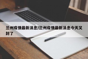 兰州疫情最新消息/兰州疫情最新消息今天又封了