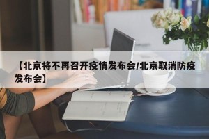 【北京将不再召开疫情发布会/北京取消防疫发布会】