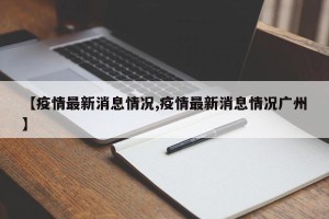 【疫情最新消息情况,疫情最新消息情况广州】