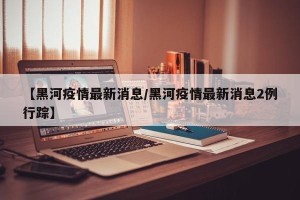 【黑河疫情最新消息/黑河疫情最新消息2例行踪】
