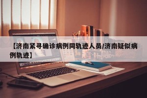 【济南紧寻确诊病例同轨迹人员/济南疑似病例轨迹】