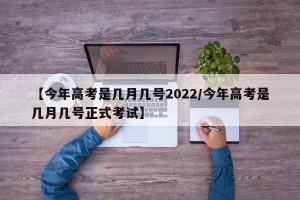 【今年高考是几月几号2022/今年高考是几月几号正式考试】