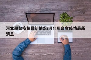 河北邢台疫情最新情况/河北邢台省疫情最新消息