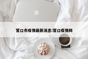 营口市疫情最新消息:营口疫情网