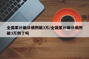 全国累计确诊病例破3万/全国累计确诊病例破3万例了吗