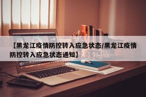 【黑龙江疫情防控转入应急状态/黑龙江疫情防控转入应急状态通知】
