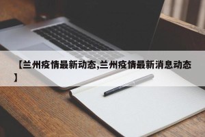 【兰州疫情最新动态,兰州疫情最新消息动态】