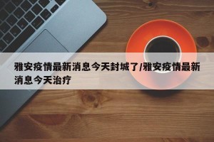 雅安疫情最新消息今天封城了/雅安疫情最新消息今天治疗