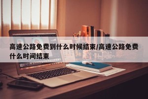 高速公路免费到什么时候结束/高速公路免费什么时间结束