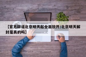 【官方辟谣北京明天起全面放开/北京明天解封是真的吗】