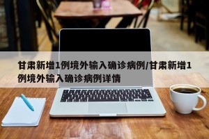 甘肃新增1例境外输入确诊病例/甘肃新增1例境外输入确诊病例详情