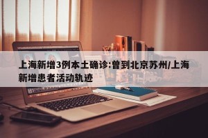 上海新增3例本土确诊:曾到北京苏州/上海新增患者活动轨迹