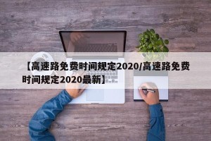 【高速路免费时间规定2020/高速路免费时间规定2020最新】