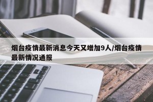 烟台疫情最新消息今天又增加9人/烟台疫情最新情况通报