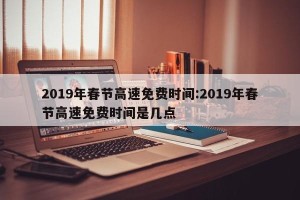 2019年春节高速免费时间:2019年春节高速免费时间是几点