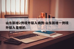 山东新增2例境外输入病例:山东新增一例境外输入是哪的