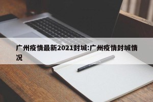 广州疫情最新2021封城:广州疫情封城情况