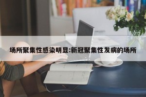 场所聚集性感染明显:新冠聚集性发病的场所