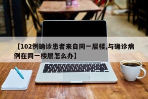 【102例确诊患者来自同一层楼,与确诊病例在同一楼层怎么办】