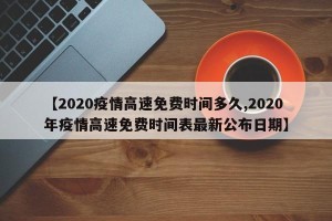 【2020疫情高速免费时间多久,2020年疫情高速免费时间表最新公布日期】