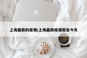 上海最新的疫情/上海最新疫情报告今天