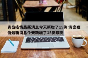 青岛疫情最新消息今天新增了15例:青岛疫情最新消息今天新增了15例病例