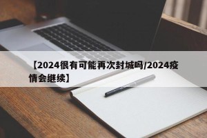 【2024很有可能再次封城吗/2024疫情会继续】