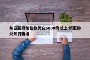 每日新冠阳性数仍在5000例以上/新冠肺炎每日新增