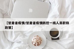 【甘肃省疫情/甘肃省疫情防控一线人员职称政策】