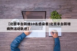 【北京丰台新增10名感染者/北京丰台新增病例活动轨迹】