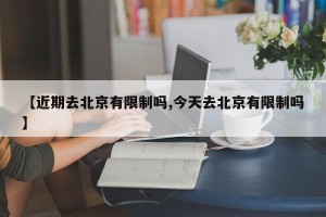 【近期去北京有限制吗,今天去北京有限制吗】