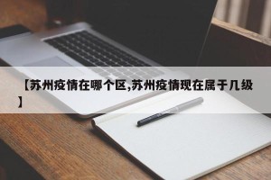 【苏州疫情在哪个区,苏州疫情现在属于几级】