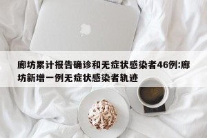 廊坊累计报告确诊和无症状感染者46例:廊坊新增一例无症状感染者轨迹