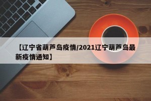 【辽宁省葫芦岛疫情/2021辽宁葫芦岛最新疫情通知】