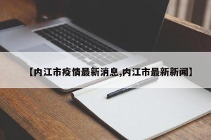 【内江市疫情最新消息,内江市最新新闻】