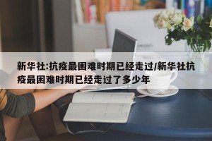 新华社:抗疫最困难时期已经走过/新华社抗疫最困难时期已经走过了多少年