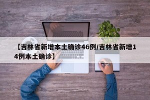 【吉林省新增本土确诊46例/吉林省新增14例本土确诊】