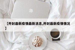 【开封最新疫情最新消息,开封最新疫情情况】