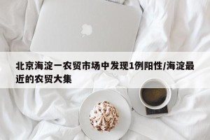 北京海淀一农贸市场中发现1例阳性/海淀最近的农贸大集